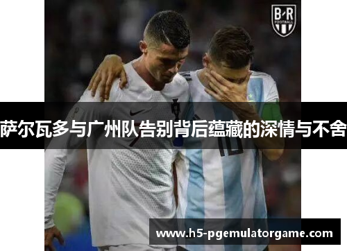 萨尔瓦多与广州队告别背后蕴藏的深情与不舍