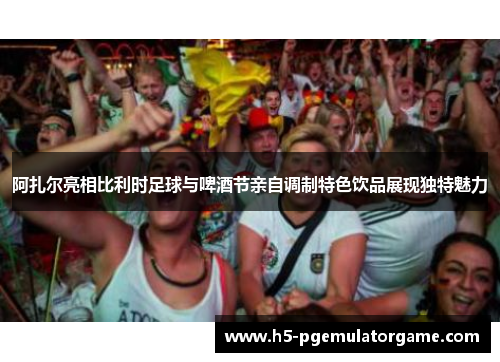 阿扎尔亮相比利时足球与啤酒节亲自调制特色饮品展现独特魅力