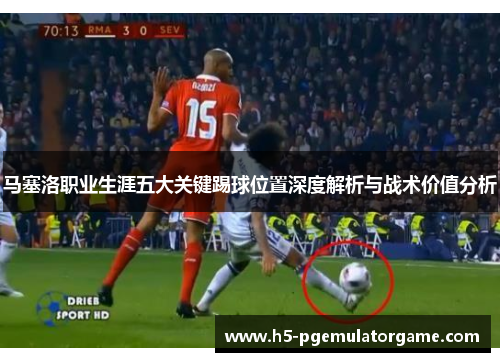 马塞洛职业生涯五大关键踢球位置深度解析与战术价值分析