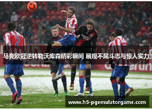 马竞欧冠逆转勒沃库森精彩瞬间 展现不屈斗志与惊人实力